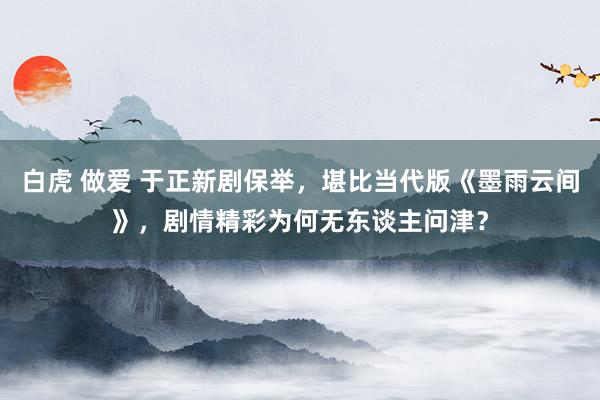 白虎 做爱 于正新剧保举，堪比当代版《墨雨云间》，剧情精彩为何无东谈主问津？