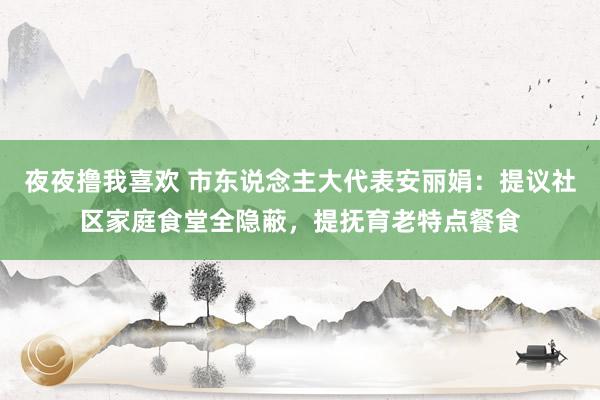 夜夜撸我喜欢 市东说念主大代表安丽娟：提议社区家庭食堂全隐蔽，提抚育老特点餐食