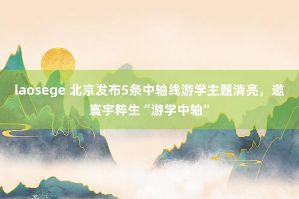 laosege 北京发布5条中轴线游学主题清亮，邀寰宇粹生“游学中轴”