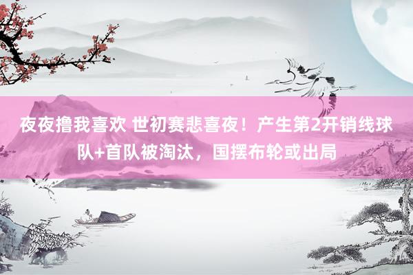 夜夜撸我喜欢 世初赛悲喜夜！产生第2开销线球队+首队被淘汰，国摆布轮或出局