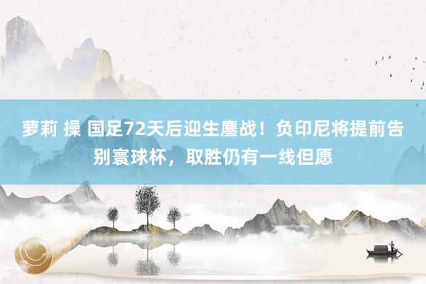 萝莉 操 国足72天后迎生鏖战！负印尼将提前告别寰球杯，取胜仍有一线但愿