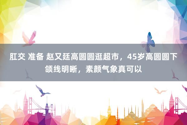 肛交 准备 赵又廷高圆圆逛超市，45岁高圆圆下颌线明晰，素颜气象真可以