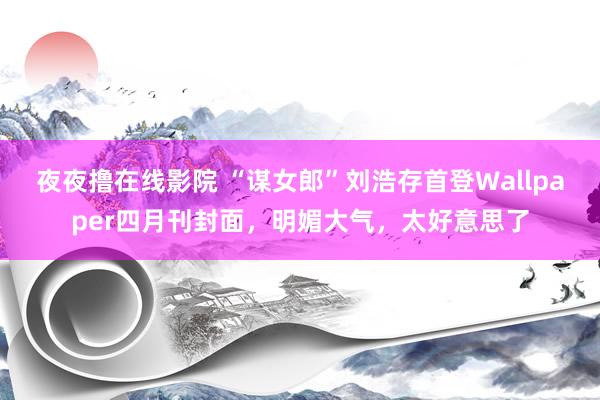 夜夜撸在线影院 “谋女郎”刘浩存首登Wallpaper四月刊封面，明媚大气，太好意思了