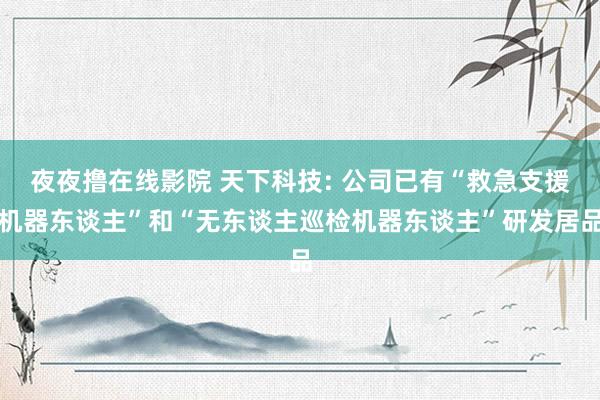 夜夜撸在线影院 天下科技: 公司已有“救急支援机器东谈主”和“无东谈主巡检机器东谈主”研发居品