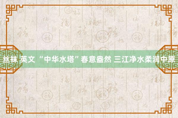 丝袜 英文 “中华水塔”春意盎然 三江净水柔润中原
