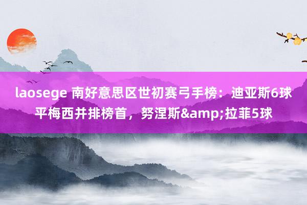 laosege 南好意思区世初赛弓手榜：迪亚斯6球平梅西并排榜首，努涅斯&拉菲5球