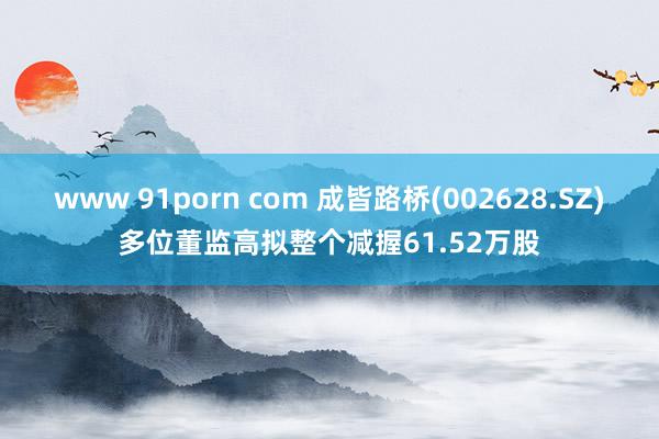 www 91porn com 成皆路桥(002628.SZ)多位董监高拟整个减握61.52万股