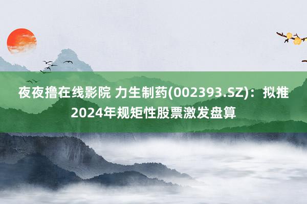 夜夜撸在线影院 力生制药(002393.SZ)：拟推2024年规矩性股票激发盘算