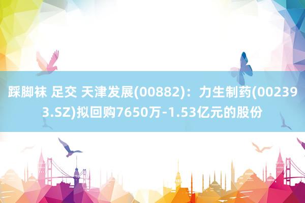 踩脚袜 足交 天津发展(00882)：力生制药(002393.SZ)拟回购7650万-1.53亿元的股份