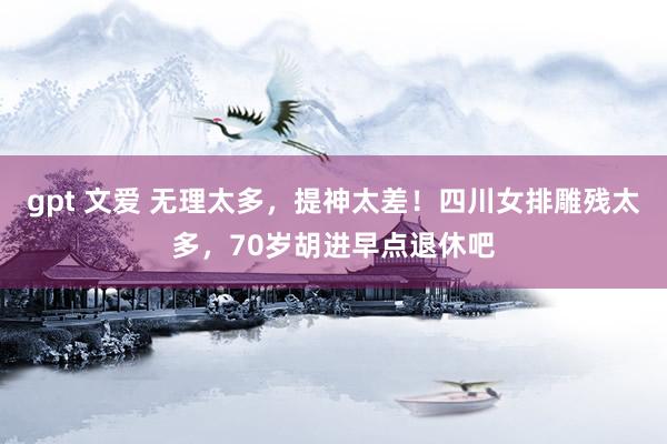 gpt 文爱 无理太多，提神太差！四川女排雕残太多，70岁胡进早点退休吧