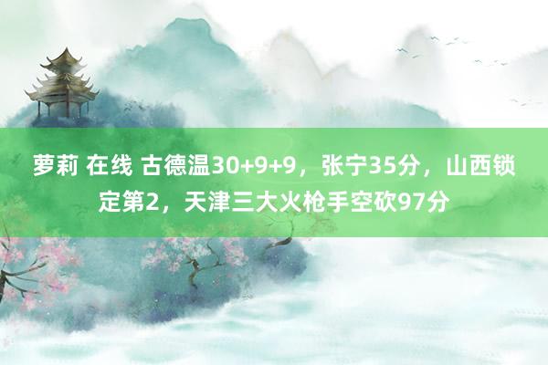 萝莉 在线 古德温30+9+9，张宁35分，山西锁定第2，天津三大火枪手空砍97分