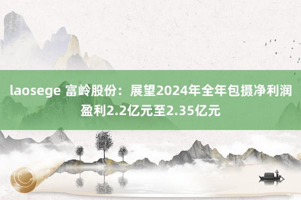laosege 富岭股份：展望2024年全年包摄净利润盈利2.2亿元至2.35亿元