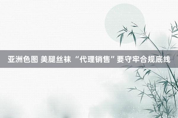 亚洲色图 美腿丝袜 “代理销售”要守牢合规底线