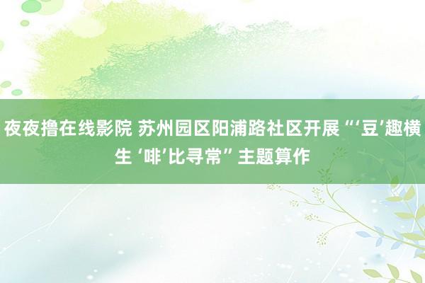 夜夜撸在线影院 苏州园区阳浦路社区开展“‘豆’趣横生 ‘啡’比寻常”主题算作