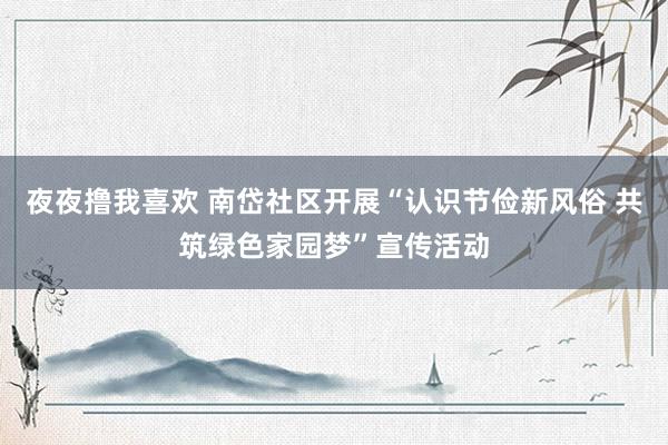 夜夜撸我喜欢 南岱社区开展“认识节俭新风俗 共筑绿色家园梦”宣传活动