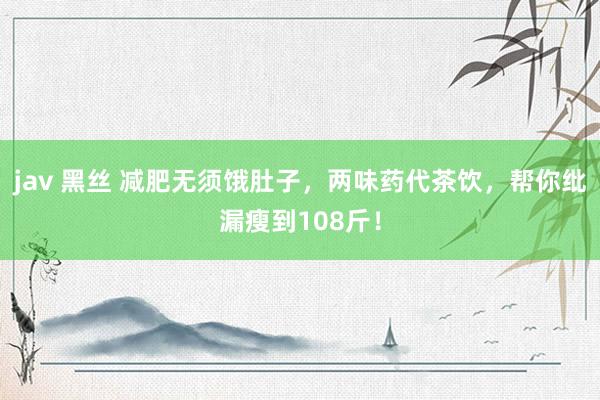 jav 黑丝 减肥无须饿肚子，两味药代茶饮，帮你纰漏瘦到108斤！