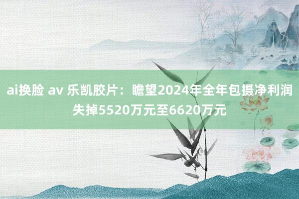 ai换脸 av 乐凯胶片：瞻望2024年全年包摄净利润失掉5520万元至6620万元