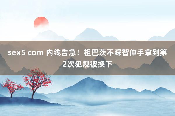 sex5 com 内线告急！祖巴茨不睬智伸手拿到第2次犯规被换下