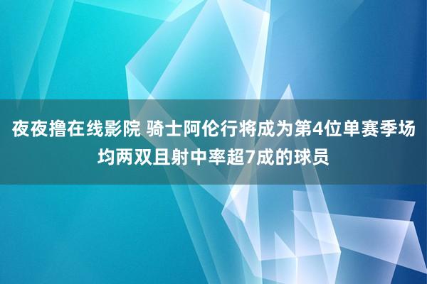 夜夜撸在线影院 骑士阿伦行将成为第4位单赛季场均两双且射中率超7成的球员