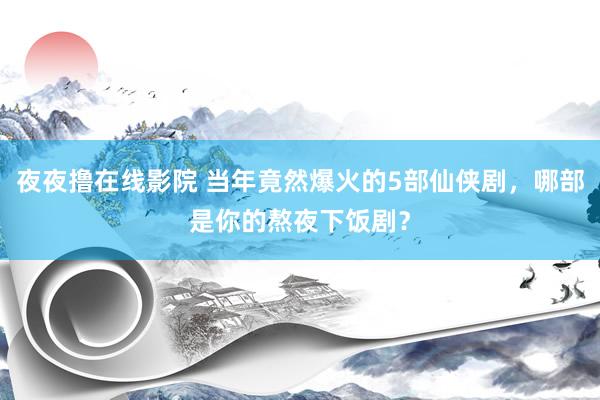 夜夜撸在线影院 当年竟然爆火的5部仙侠剧，哪部是你的熬夜下饭剧？