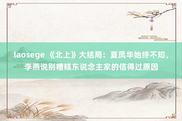 laosege 《北上》大结局：夏凤华始终不知，李燕说别糟糕东说念主家的信得过原因