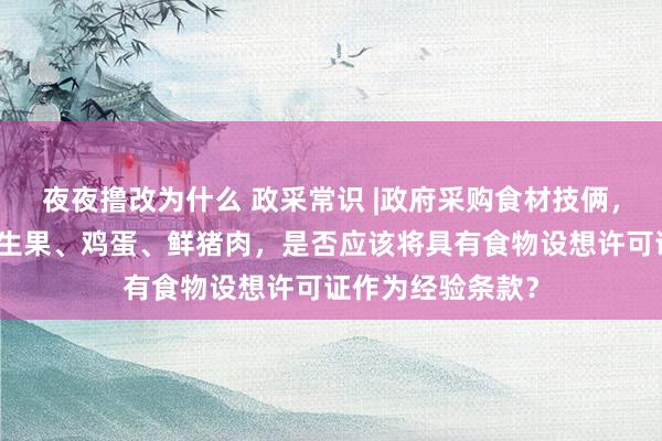 夜夜撸改为什么 政采常识 |政府采购食材技俩，食材包括蔬菜、生果、鸡蛋、鲜猪肉，是否应该将具有食物设想许可证作为经验条款？