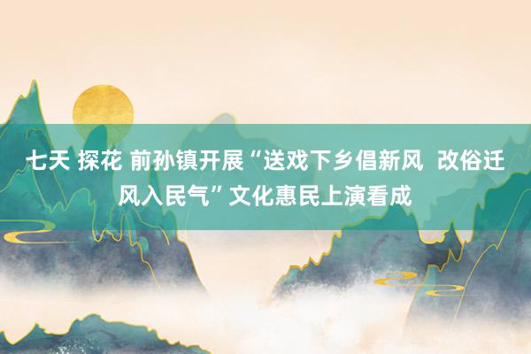 七天 探花 前孙镇开展“送戏下乡倡新风  改俗迁风入民气”文化惠民上演看成