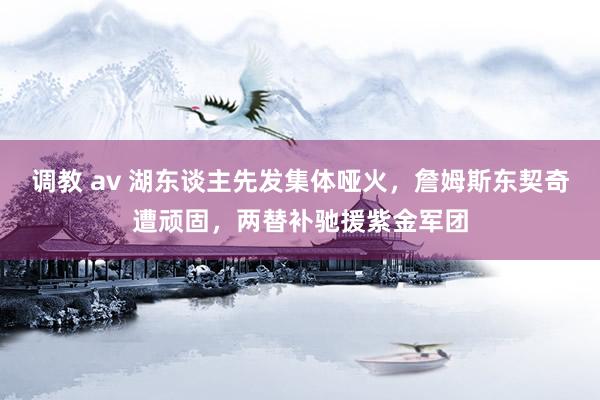 调教 av 湖东谈主先发集体哑火，詹姆斯东契奇遭顽固，两替补驰援紫金军团