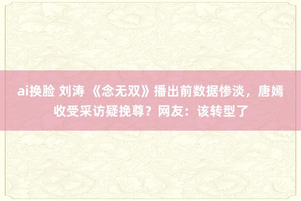 ai换脸 刘涛 《念无双》播出前数据惨淡，唐嫣收受采访疑挽尊？网友：该转型了