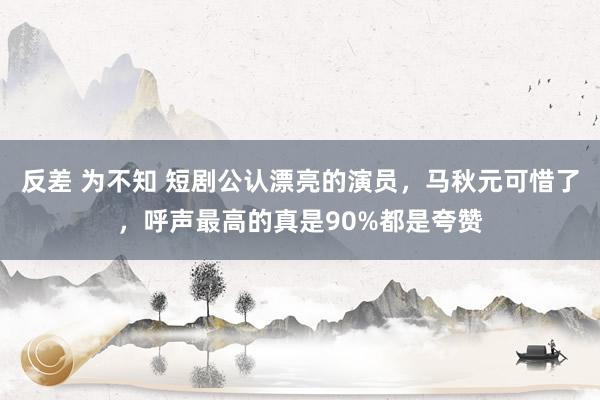 反差 为不知 短剧公认漂亮的演员，马秋元可惜了，呼声最高的真是90%都是夸赞