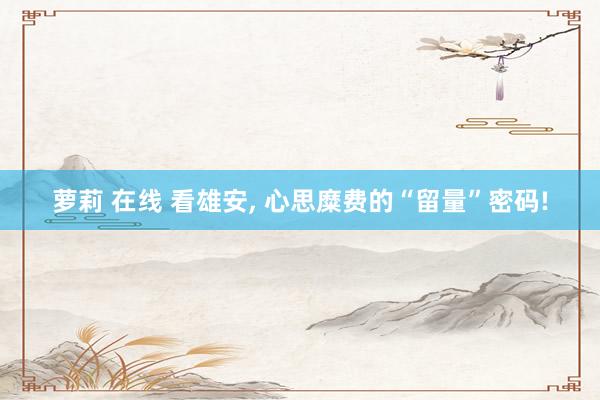 萝莉 在线 看雄安， 心思糜费的“留量”密码!