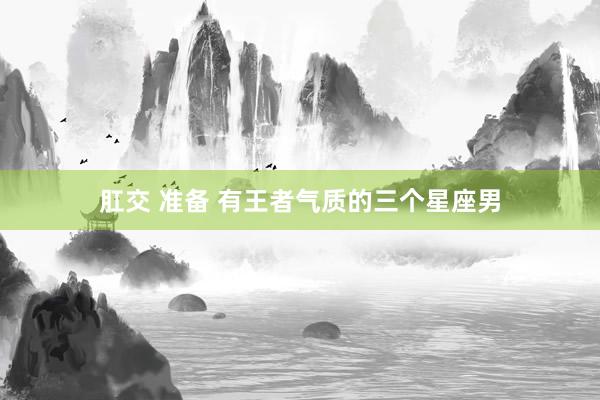 肛交 准备 有王者气质的三个星座男