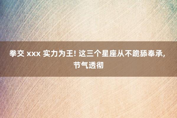 拳交 xxx 实力为王! 这三个星座从不跪舔奉承， 节气透彻