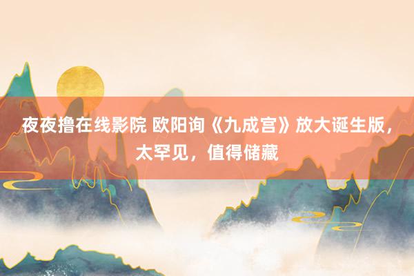 夜夜撸在线影院 欧阳询《九成宫》放大诞生版，太罕见，值得储藏