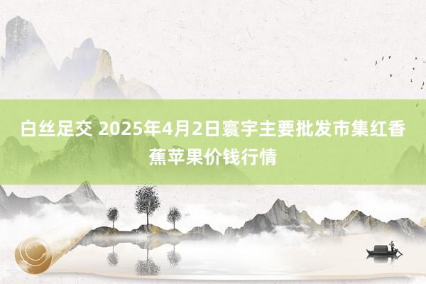 白丝足交 2025年4月2日寰宇主要批发市集红香蕉苹果价钱行情