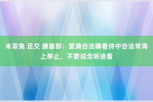 米菲兔 足交 搪塞部：望澳合法确看待中合法常海上举止，不要说念听途看