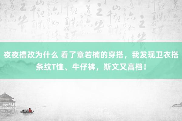 夜夜撸改为什么 看了章若楠的穿搭，我发现卫衣搭条纹T恤、牛仔裤，斯文又高档！