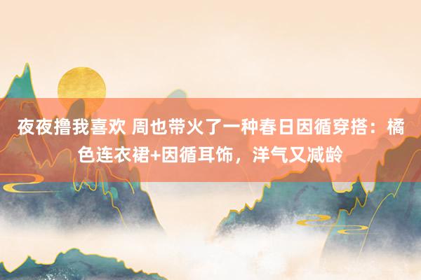 夜夜撸我喜欢 周也带火了一种春日因循穿搭：橘色连衣裙+因循耳饰，洋气又减龄