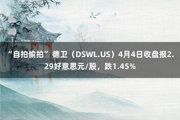 “自拍偷拍” 德卫（DSWL.US）4月4日收盘报2.29好意思元/股，跌1.45%