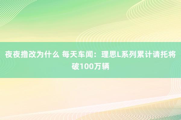 夜夜撸改为什么 每天车闻：理思L系列累计请托将破100万辆