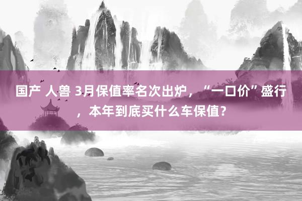 国产 人兽 3月保值率名次出炉，“一口价”盛行，本年到底买什么车保值？