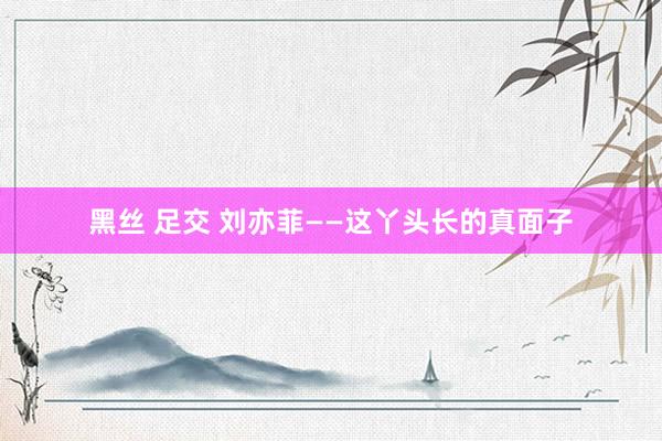 黑丝 足交 刘亦菲——这丫头长的真面子