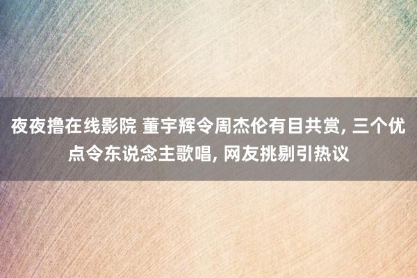 夜夜撸在线影院 董宇辉令周杰伦有目共赏， 三个优点令东说念主歌唱， 网友挑剔引热议