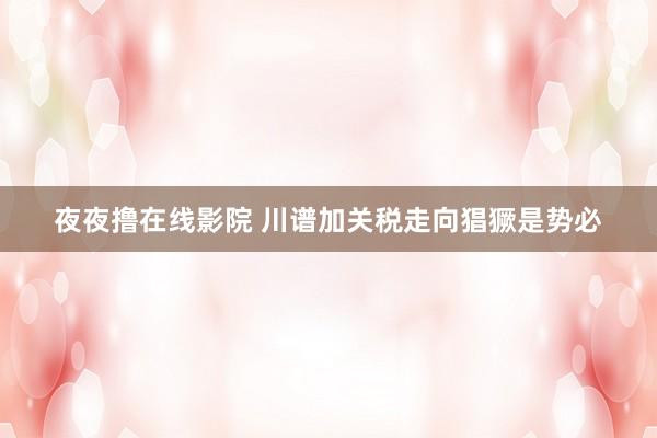 夜夜撸在线影院 川谱加关税走向猖獗是势必