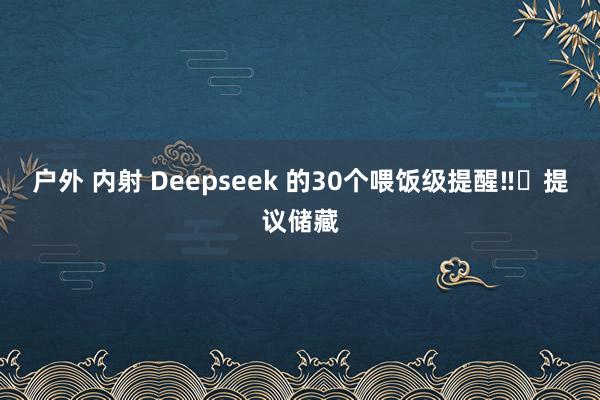 户外 内射 Deepseek 的30个喂饭级提醒‼️提议储藏