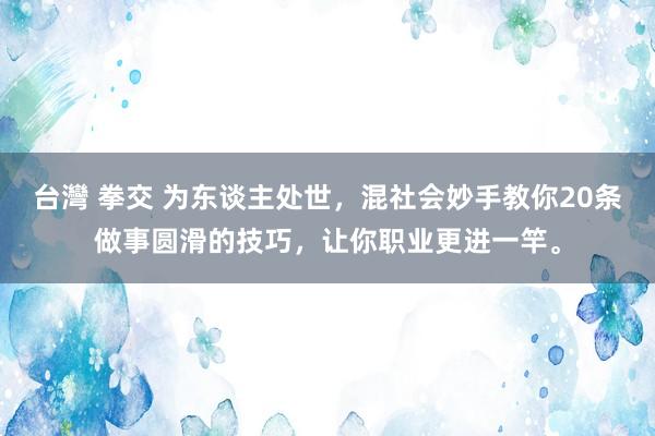 台灣 拳交 为东谈主处世，混社会妙手教你20条做事圆滑的技巧，让你职业更进一竿。