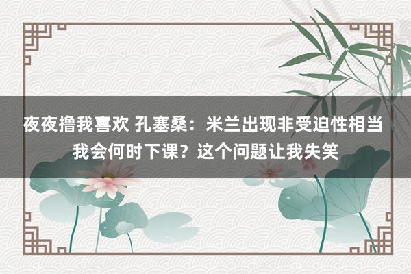 夜夜撸我喜欢 孔塞桑：米兰出现非受迫性相当 我会何时下课？这个问题让我失笑