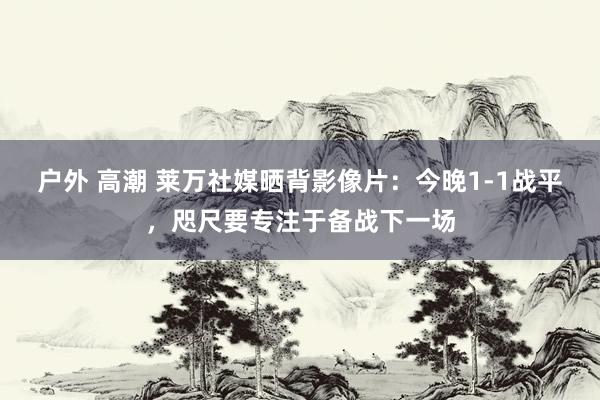 户外 高潮 莱万社媒晒背影像片：今晚1-1战平，咫尺要专注于备战下一场