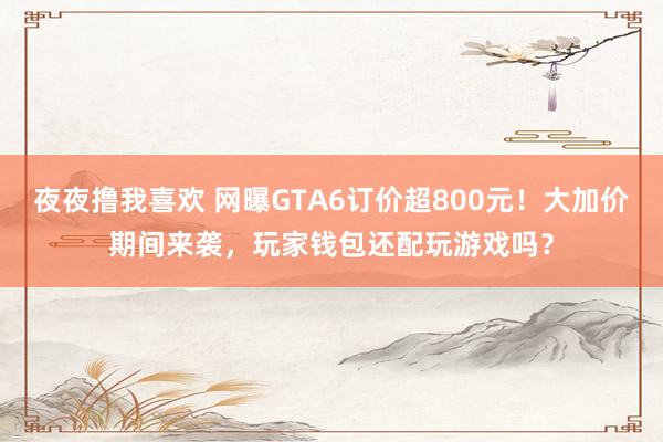 夜夜撸我喜欢 网曝GTA6订价超800元！大加价期间来袭，玩家钱包还配玩游戏吗？