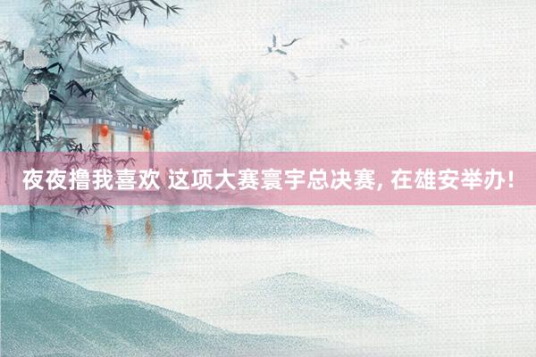 夜夜撸我喜欢 这项大赛寰宇总决赛， 在雄安举办!